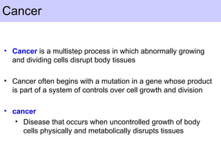 Cancer
• Cancer is a multistep process in which abnormally growing
and dividing cells disrupt body tissues
• Cancer often begins with a mutation in a gene whose product
is part of a system of controls over cell growth and division
• cancer
• Disease that occurs when uncontrolled growth of body
cells physically and metabolically disrupts tissues
 