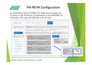 PROFINET Gateways © Control Specialists Ltd – June 2020 Page 15
PN-PB PA Configuration
An application-specific GSDML file needs to be created for
inclusion in the Hardware Configuration of the PROFINET IO
Controller. This maps PA GSD files with PN slots.
 