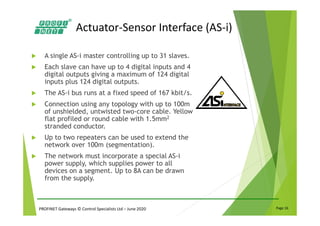 PROFINET Gateways © Control Specialists Ltd – June 2020 Page 16
Actuator-Sensor Interface (AS-i)
A single AS-i master controlling up to 31 slaves.
Each slave can have up to 4 digital inputs and 4
digital outputs giving a maximum of 124 digital
inputs plus 124 digital outputs.
The AS-i bus runs at a fixed speed of 167 kbit/s.
Connection using any topology with up to 100m
of unshielded, untwisted two-core cable. Yellow
flat profiled or round cable with 1.5mm2
stranded conductor.
Up to two repeaters can be used to extend the
network over 100m (segmentation).
The network must incorporate a special AS-i
power supply, which supplies power to all
devices on a segment. Up to 8A can be drawn
from the supply.
 