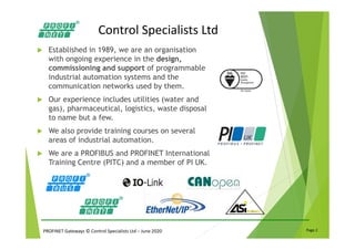 PROFINET Gateways © Control Specialists Ltd – June 2020 Page 2
Control Specialists Ltd
Established in 1989, we are an organisation
with ongoing experience in the design,
commissioning and support of programmable
industrial automation systems and the
communication networks used by them.
Our experience includes utilities (water and
gas), pharmaceutical, logistics, waste disposal
to name but a few.
We also provide training courses on several
areas of industrial automation.
We are a PROFIBUS and PROFINET International
Training Centre (PITC) and a member of PI UK.
 