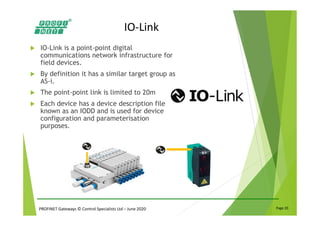 PROFINET Gateways © Control Specialists Ltd – June 2020 Page 20
IO-Link
IO-Link is a point-point digital
communications network infrastructure for
field devices.
By definition it has a similar target group as
AS-i.
The point-point link is limited to 20m
Each device has a device description file
known as an IODD and is used for device
configuration and parameterisation
purposes.
 