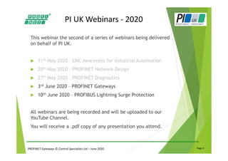 PROFINET Gateways © Control Specialists Ltd – June 2020 Page 3
PI UK Webinars - 2020
This webinar the second of a series of webinars being delivered
on behalf of PI UK.
11th May 2020 – EMC Awareness for Industrial Automation
20th May 2020 – PROFINET Network Design
27th May 2020 – PROFINET Diagnostics
3rd June 2020 – PROFINET Gateways
10th June 2020 – PROFIBUS Lightning Surge Protection
All webinars are being recorded and will be uploaded to our
YouTube Channel.
You will receive a .pdf copy of any presentation you attend.
 