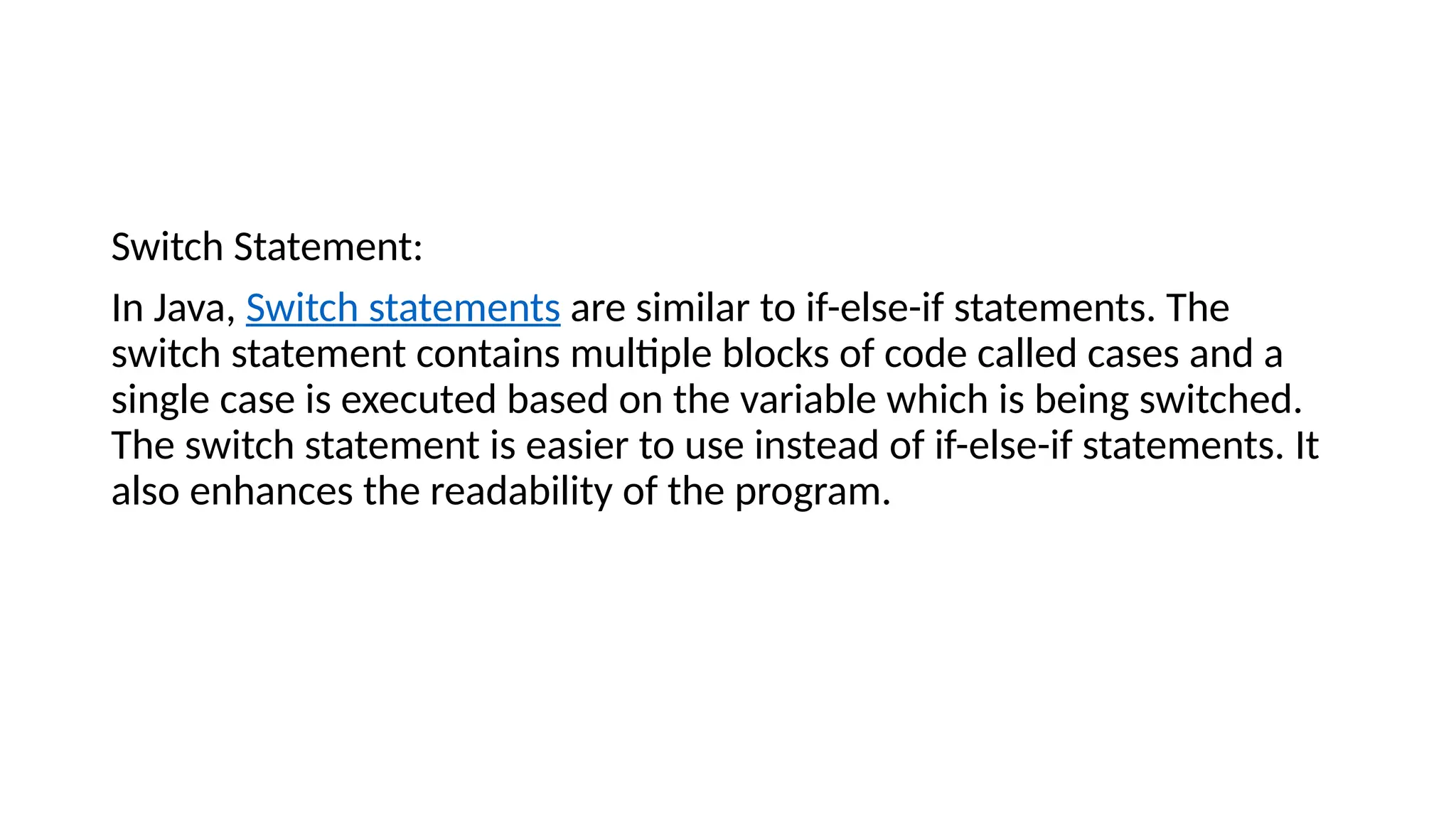 Switch Statement:
In Java, Switch statements are similar to if-else-if statements. The
switch statement contains multiple blocks of code called cases and a
single case is executed based on the variable which is being switched.
The switch statement is easier to use instead of if-else-if statements. It
also enhances the readability of the program.
 