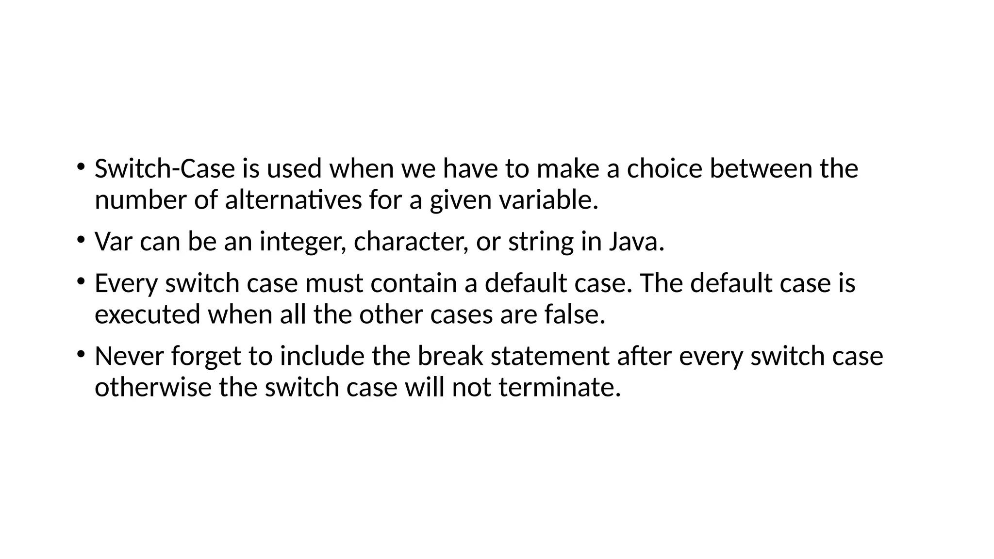 • Switch-Case is used when we have to make a choice between the
number of alternatives for a given variable.
• Var can be an integer, character, or string in Java.
• Every switch case must contain a default case. The default case is
executed when all the other cases are false.
• Never forget to include the break statement after every switch case
otherwise the switch case will not terminate.
 