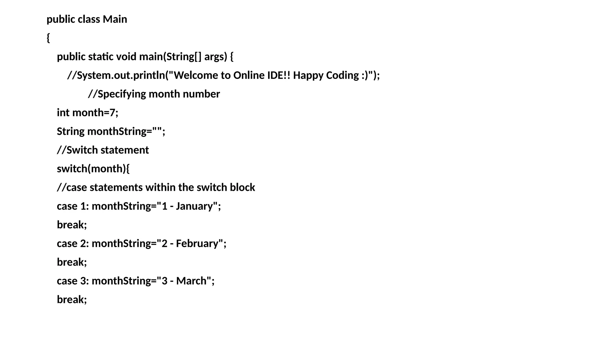 public class Main
{
public static void main(String[] args) {
//System.out.println("Welcome to Online IDE!! Happy Coding :)");
//Specifying month number
int month=7;
String monthString="";
//Switch statement
switch(month){
//case statements within the switch block
case 1: monthString="1 - January";
break;
case 2: monthString="2 - February";
break;
case 3: monthString="3 - March";
break;
 