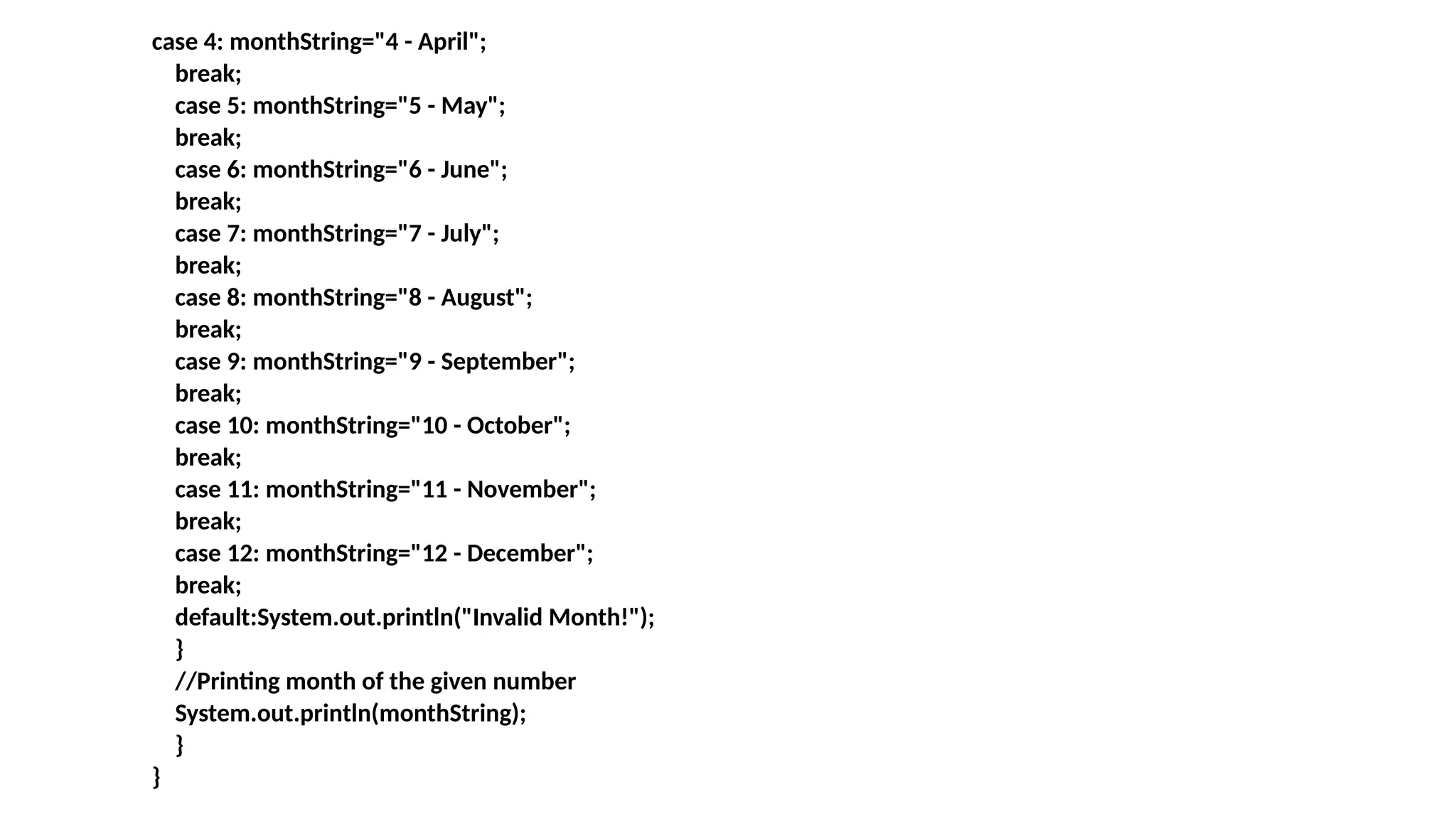 case 4: monthString="4 - April";
break;
case 5: monthString="5 - May";
break;
case 6: monthString="6 - June";
break;
case 7: monthString="7 - July";
break;
case 8: monthString="8 - August";
break;
case 9: monthString="9 - September";
break;
case 10: monthString="10 - October";
break;
case 11: monthString="11 - November";
break;
case 12: monthString="12 - December";
break;
default:System.out.println("Invalid Month!");
}
//Printing month of the given number
System.out.println(monthString);
}
}
 
