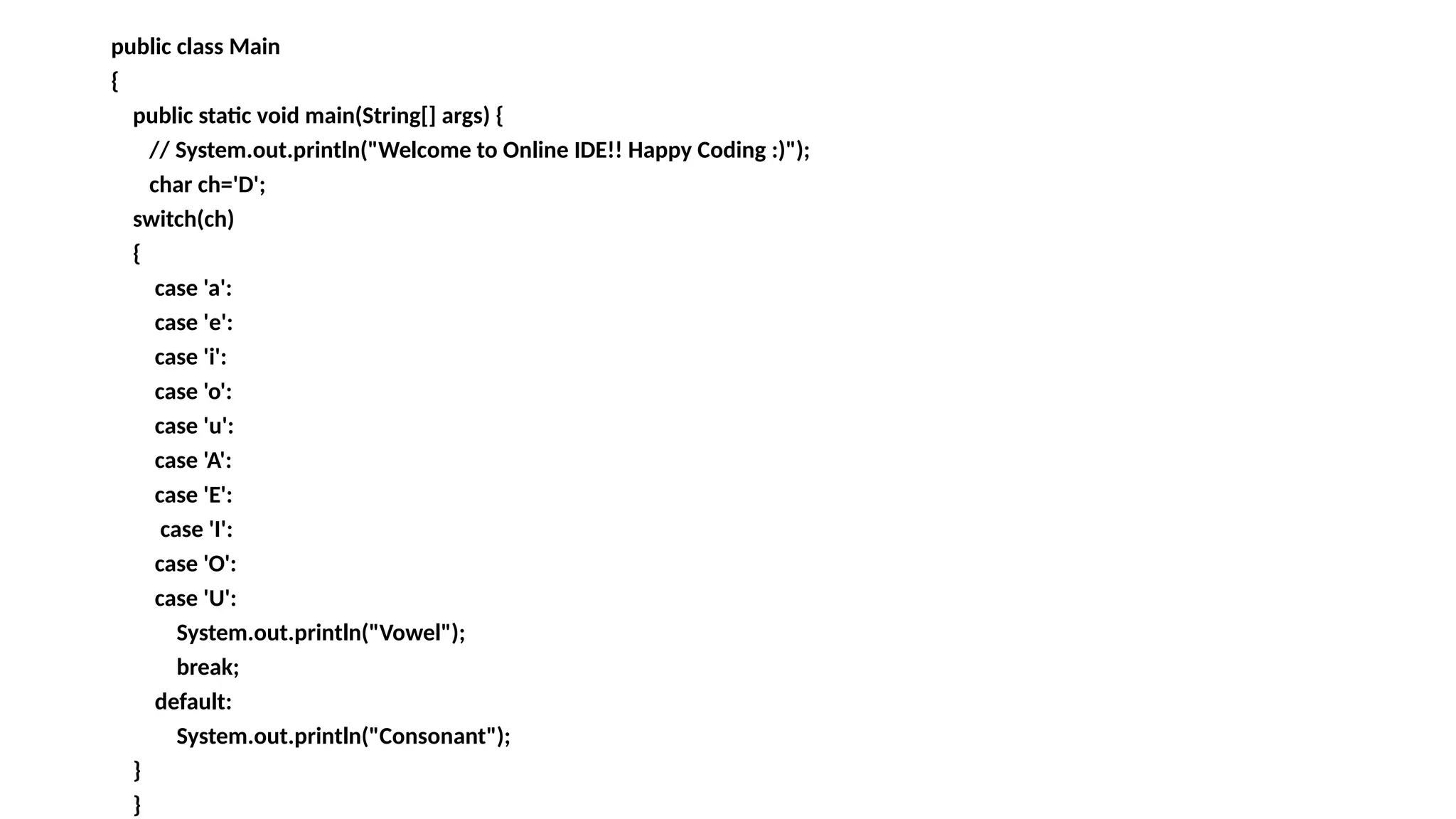 public class Main
{
public static void main(String[] args) {
// System.out.println("Welcome to Online IDE!! Happy Coding :)");
char ch='D';
switch(ch)
{
case 'a':
case 'e':
case 'i':
case 'o':
case 'u':
case 'A':
case 'E':
case 'I':
case 'O':
case 'U':
System.out.println("Vowel");
break;
default:
System.out.println("Consonant");
}
}
 