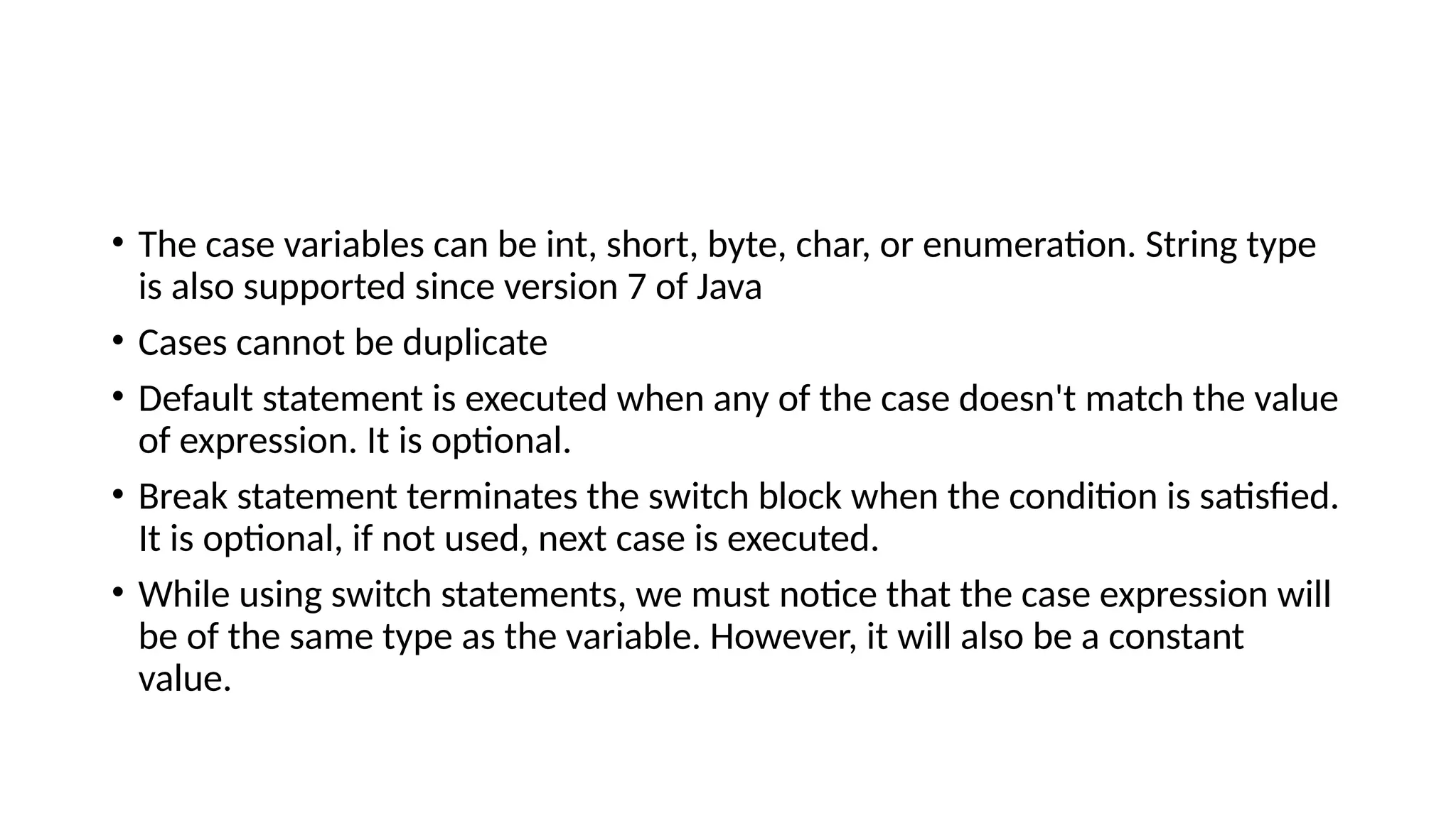 • The case variables can be int, short, byte, char, or enumeration. String type
is also supported since version 7 of Java
• Cases cannot be duplicate
• Default statement is executed when any of the case doesn't match the value
of expression. It is optional.
• Break statement terminates the switch block when the condition is satisfied.
It is optional, if not used, next case is executed.
• While using switch statements, we must notice that the case expression will
be of the same type as the variable. However, it will also be a constant
value.
 