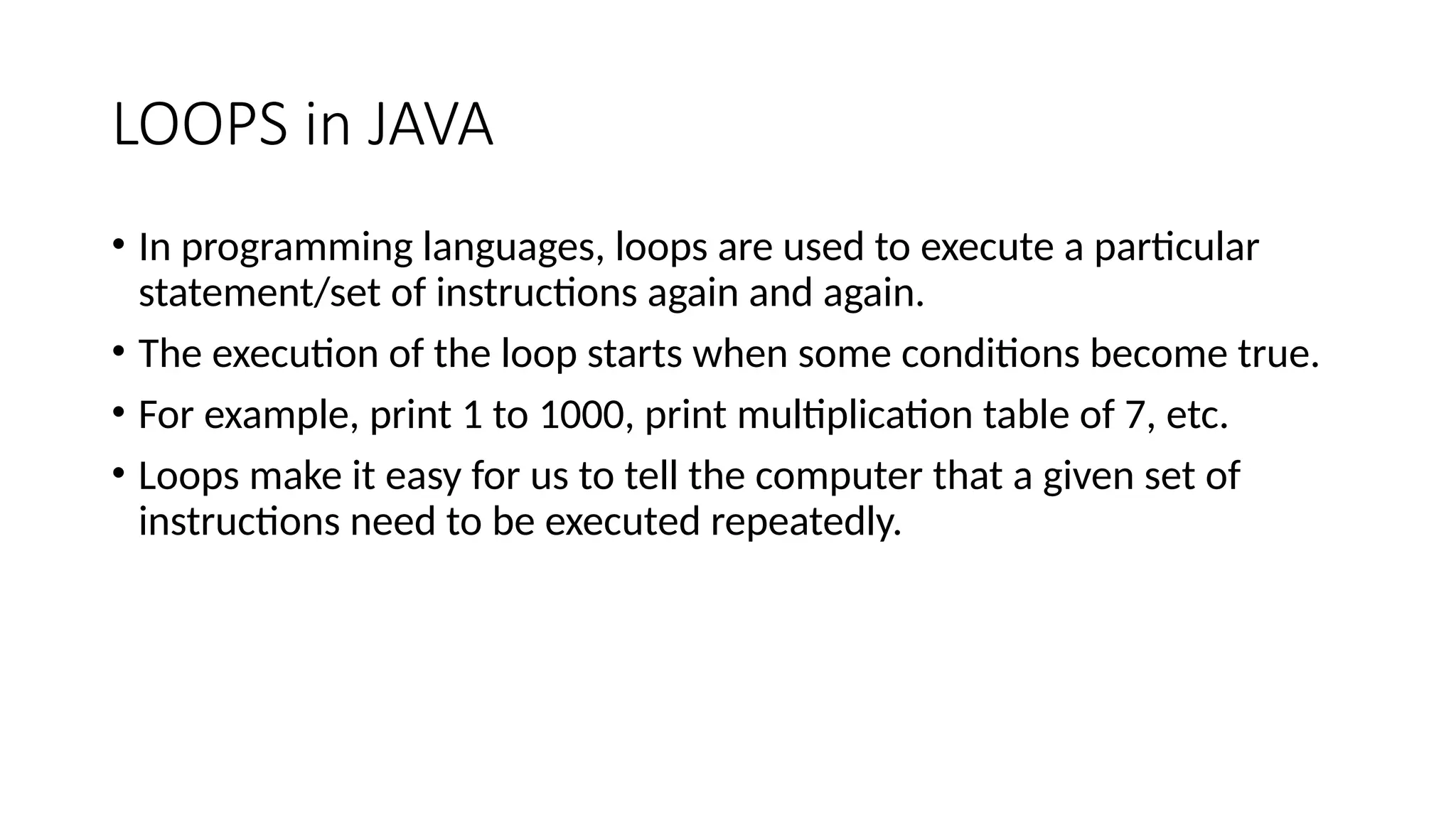LOOPS in JAVA
• In programming languages, loops are used to execute a particular
statement/set of instructions again and again.
• The execution of the loop starts when some conditions become true.
• For example, print 1 to 1000, print multiplication table of 7, etc.
• Loops make it easy for us to tell the computer that a given set of
instructions need to be executed repeatedly.
 