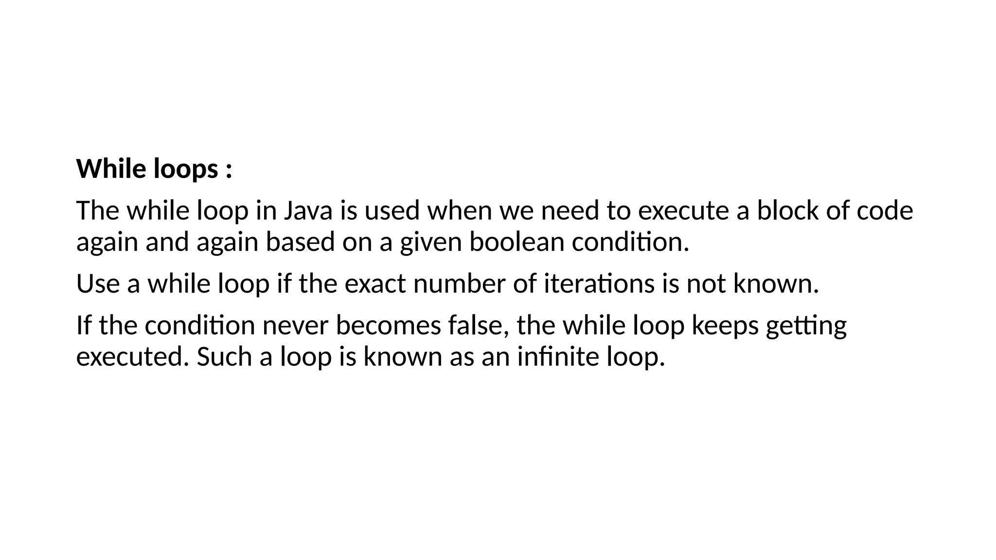 While loops :
The while loop in Java is used when we need to execute a block of code
again and again based on a given boolean condition.
Use a while loop if the exact number of iterations is not known.
If the condition never becomes false, the while loop keeps getting
executed. Such a loop is known as an infinite loop.
 