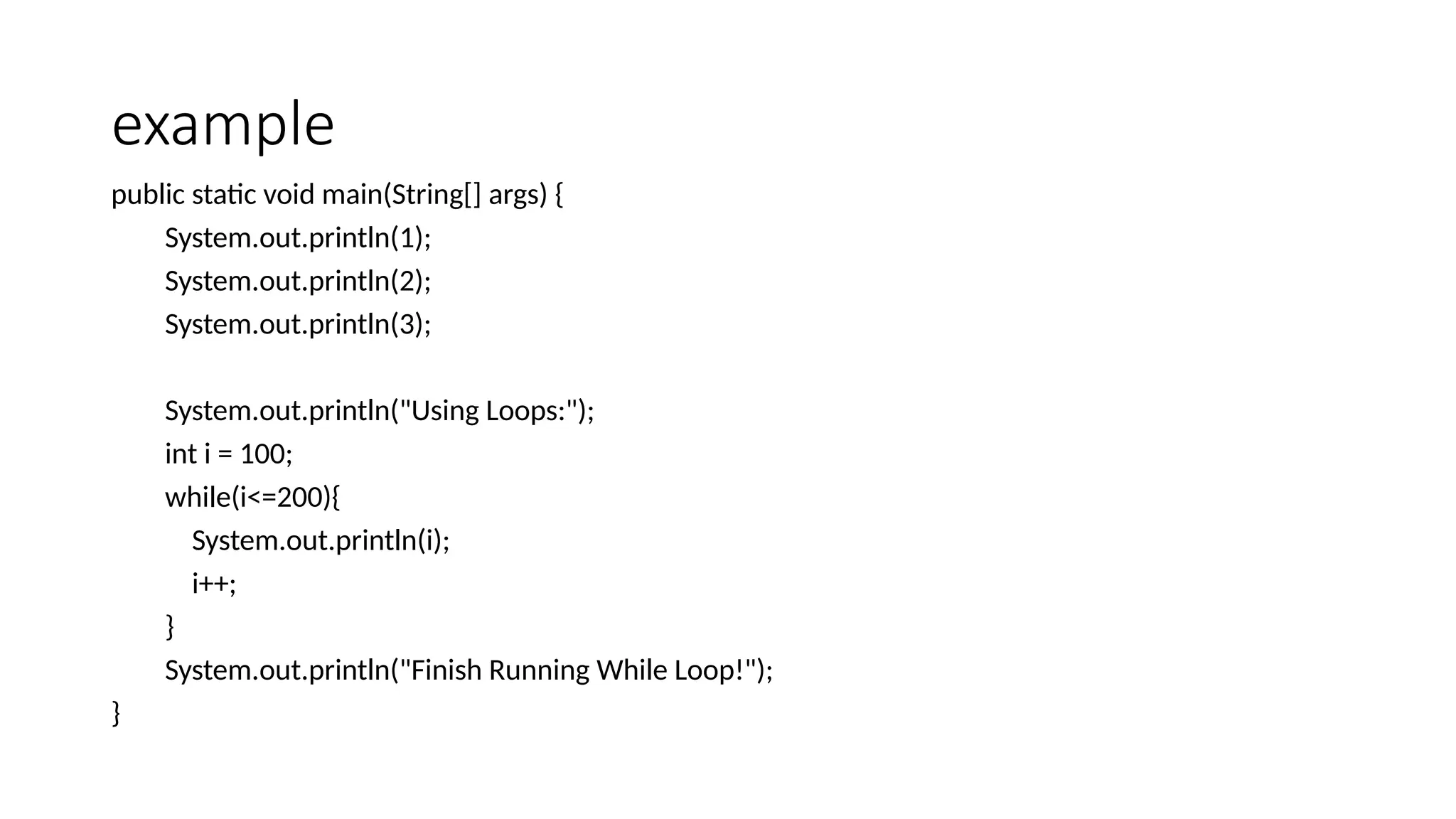 example
public static void main(String[] args) {
System.out.println(1);
System.out.println(2);
System.out.println(3);
System.out.println("Using Loops:");
int i = 100;
while(i<=200){
System.out.println(i);
i++;
}
System.out.println("Finish Running While Loop!");
}
 