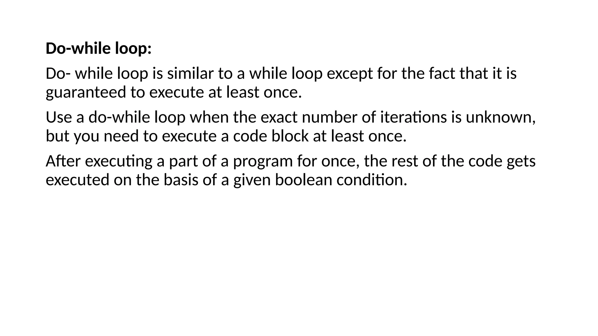 Do-while loop:
Do- while loop is similar to a while loop except for the fact that it is
guaranteed to execute at least once.
Use a do-while loop when the exact number of iterations is unknown,
but you need to execute a code block at least once.
After executing a part of a program for once, the rest of the code gets
executed on the basis of a given boolean condition.
 