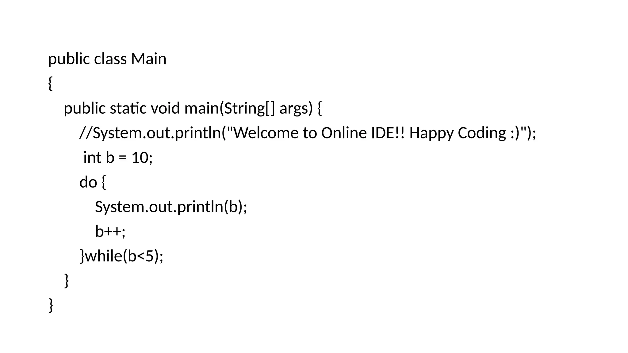 public class Main
{
public static void main(String[] args) {
//System.out.println("Welcome to Online IDE!! Happy Coding :)");
int b = 10;
do {
System.out.println(b);
b++;
}while(b<5);
}
}
 