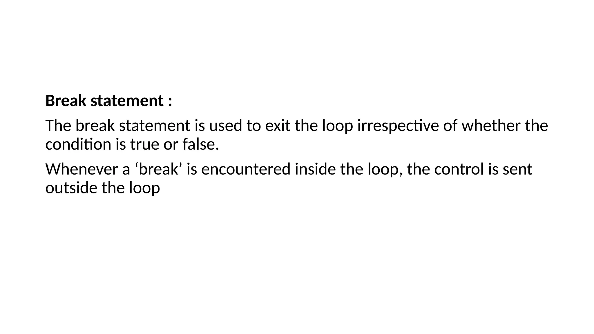 Break statement :
The break statement is used to exit the loop irrespective of whether the
condition is true or false.
Whenever a ‘break’ is encountered inside the loop, the control is sent
outside the loop
 