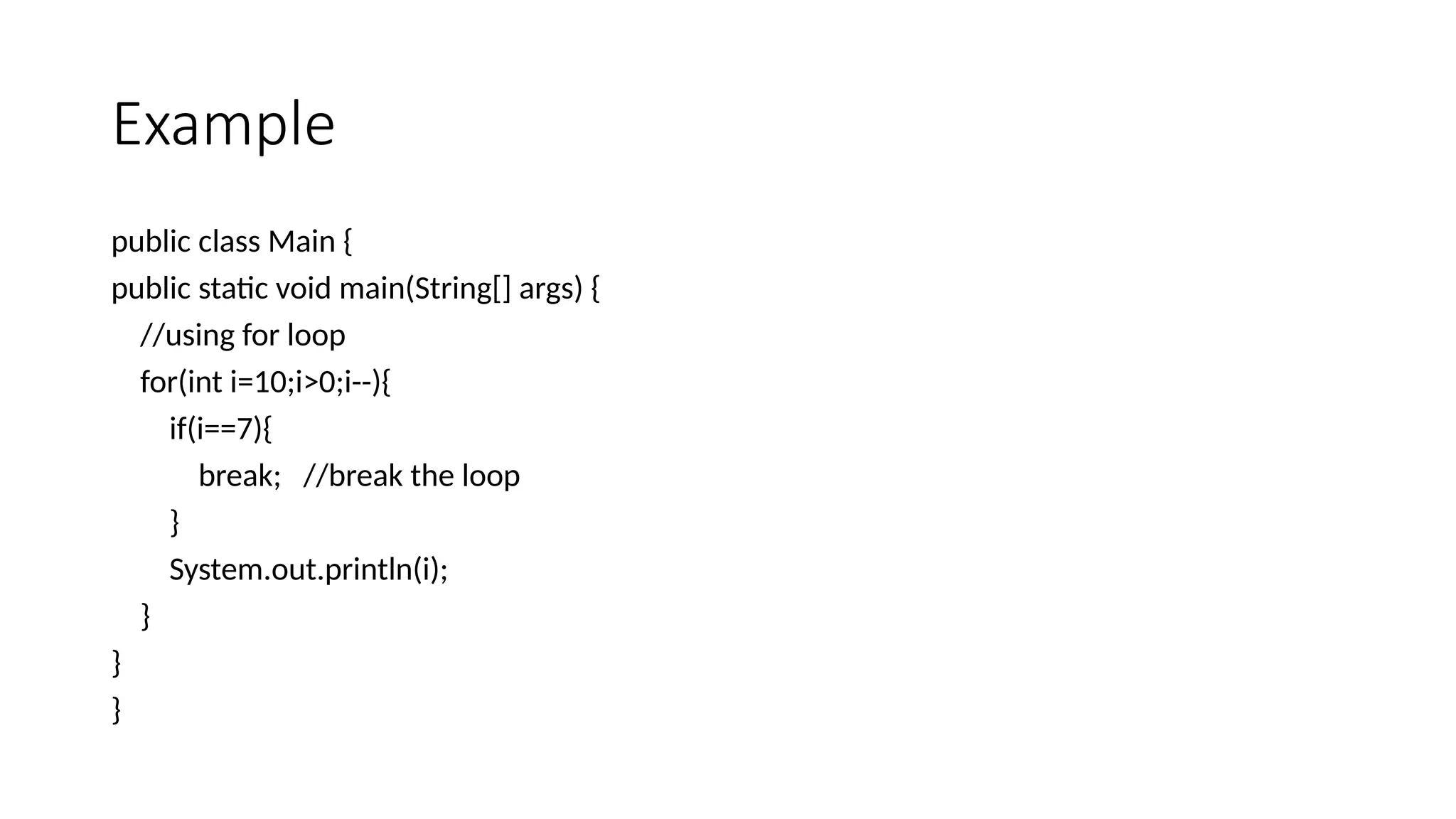 Example
public class Main {
public static void main(String[] args) {
//using for loop
for(int i=10;i>0;i--){
if(i==7){
break; //break the loop
}
System.out.println(i);
}
}
}
 