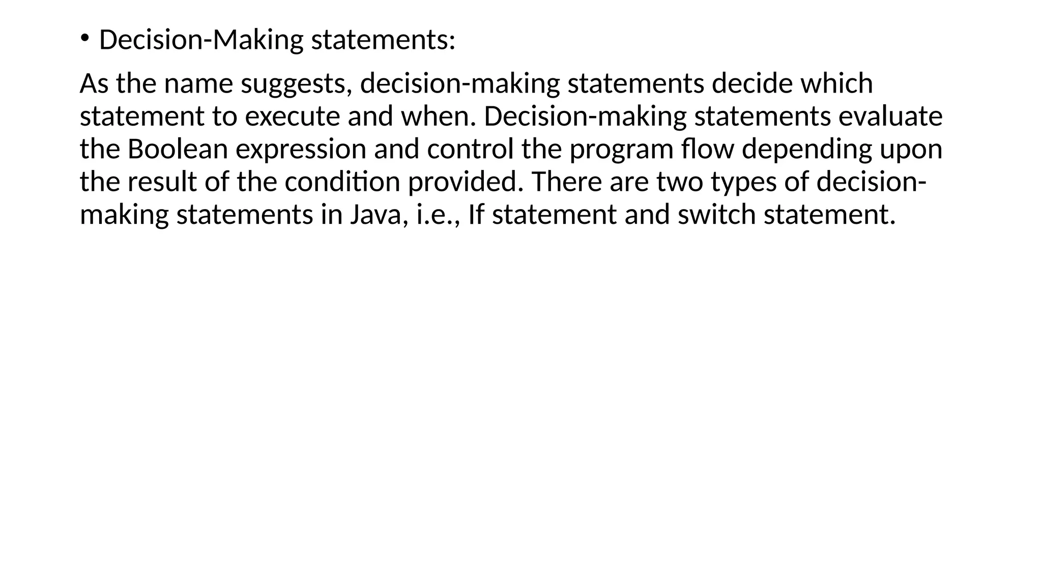 • Decision-Making statements:
As the name suggests, decision-making statements decide which
statement to execute and when. Decision-making statements evaluate
the Boolean expression and control the program flow depending upon
the result of the condition provided. There are two types of decision-
making statements in Java, i.e., If statement and switch statement.
 