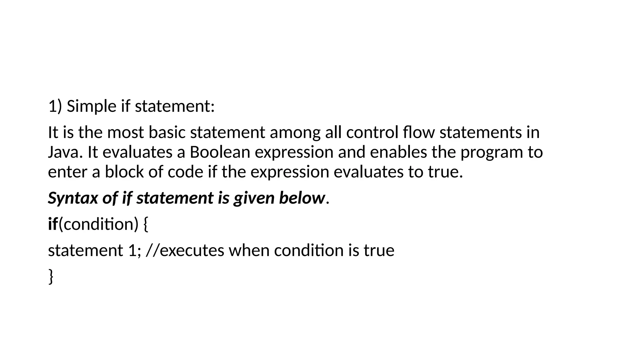 1) Simple if statement:
It is the most basic statement among all control flow statements in
Java. It evaluates a Boolean expression and enables the program to
enter a block of code if the expression evaluates to true.
Syntax of if statement is given below.
if(condition) {
statement 1; //executes when condition is true
}
 