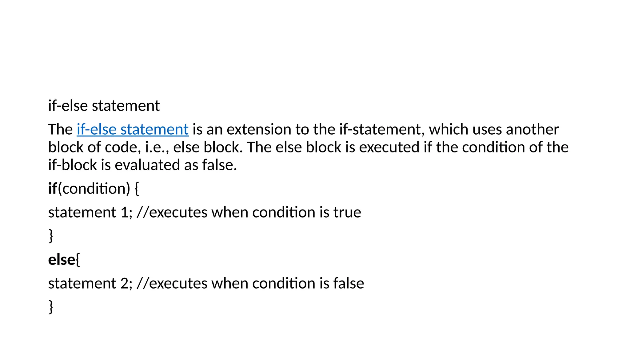 if-else statement
The if-else statement is an extension to the if-statement, which uses another
block of code, i.e., else block. The else block is executed if the condition of the
if-block is evaluated as false.
if(condition) {
statement 1; //executes when condition is true
}
else{
statement 2; //executes when condition is false
}
 