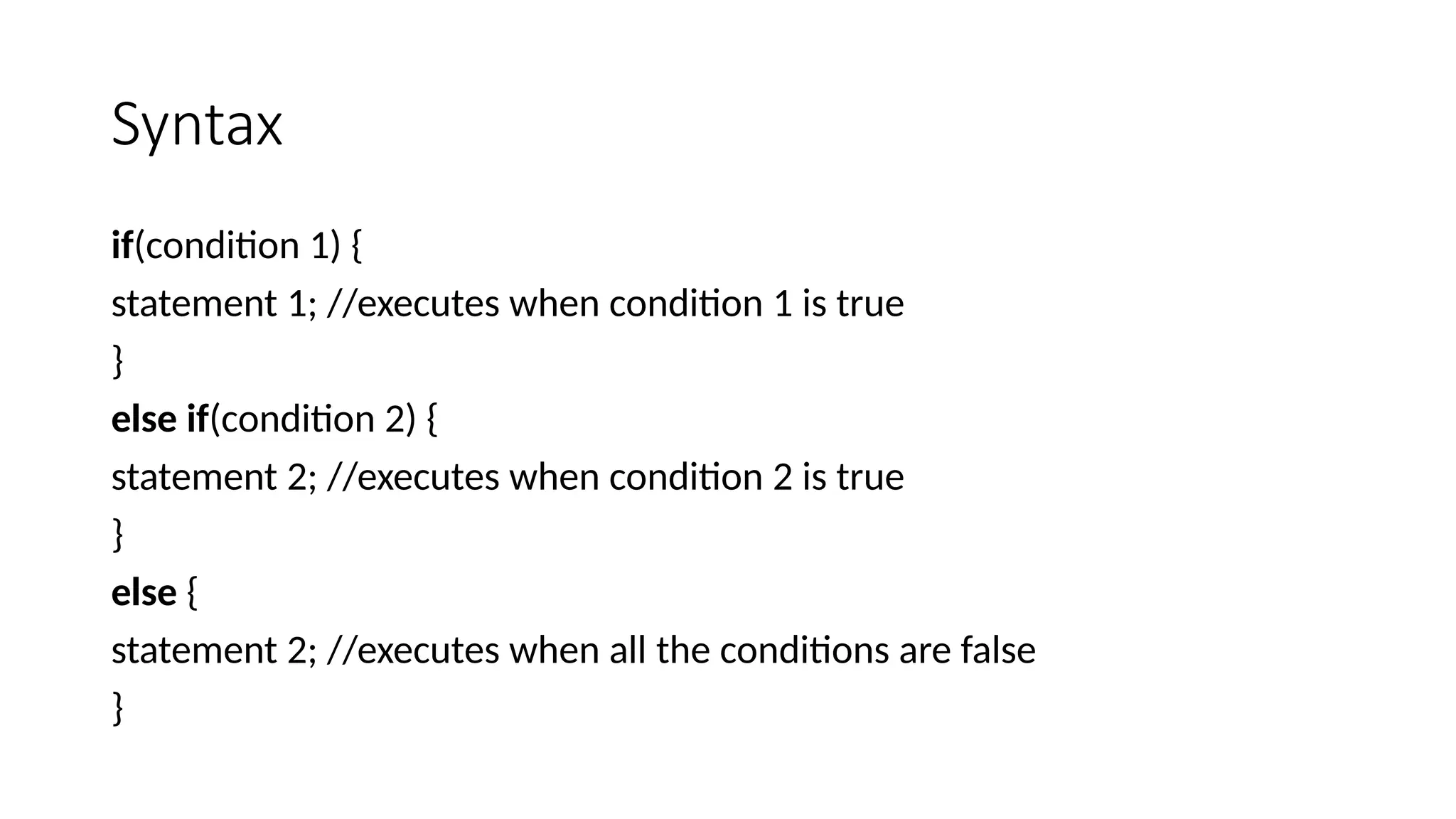 Syntax
if(condition 1) {
statement 1; //executes when condition 1 is true
}
else if(condition 2) {
statement 2; //executes when condition 2 is true
}
else {
statement 2; //executes when all the conditions are false
}
 