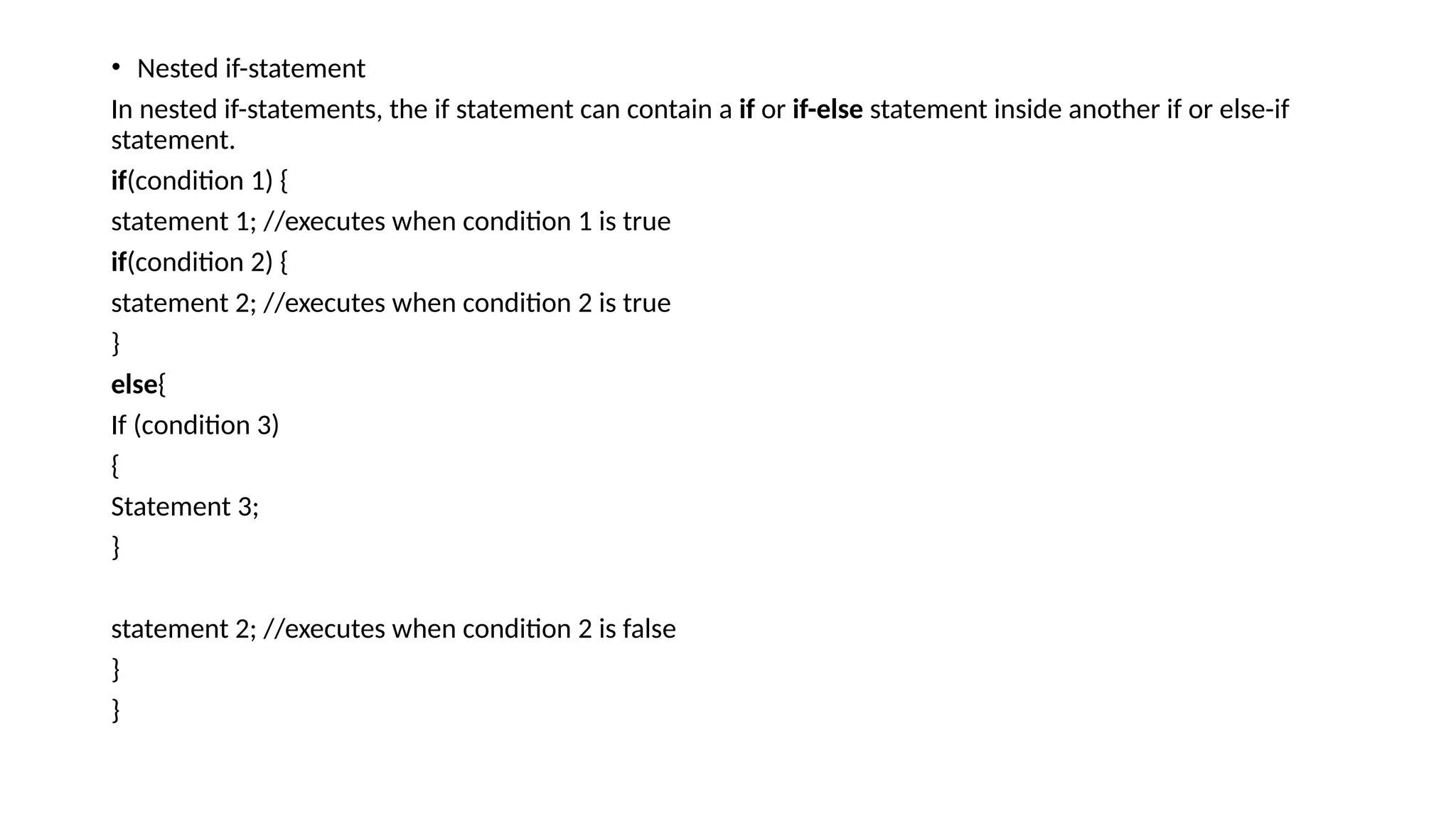 • Nested if-statement
In nested if-statements, the if statement can contain a if or if-else statement inside another if or else-if
statement.
if(condition 1) {
statement 1; //executes when condition 1 is true
if(condition 2) {
statement 2; //executes when condition 2 is true
}
else{
If (condition 3)
{
Statement 3;
}
statement 2; //executes when condition 2 is false
}
}
 