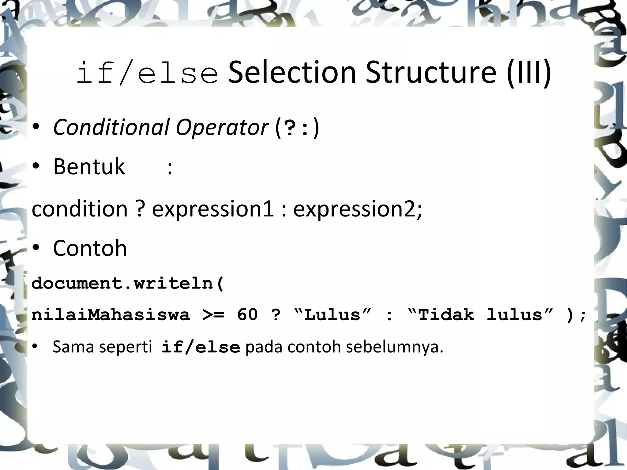 if/else  Selection Structure (III) • Conditional Operator  ( ?: ) • Bentuk : condition ? expression1 : expression2; • Contoh document.writeln(  nilaiMahasiswa >= 60 ? “Lulus” : “Tidak lulus” ); • Sama seperti  if/else  pada contoh sebelumnya. 
