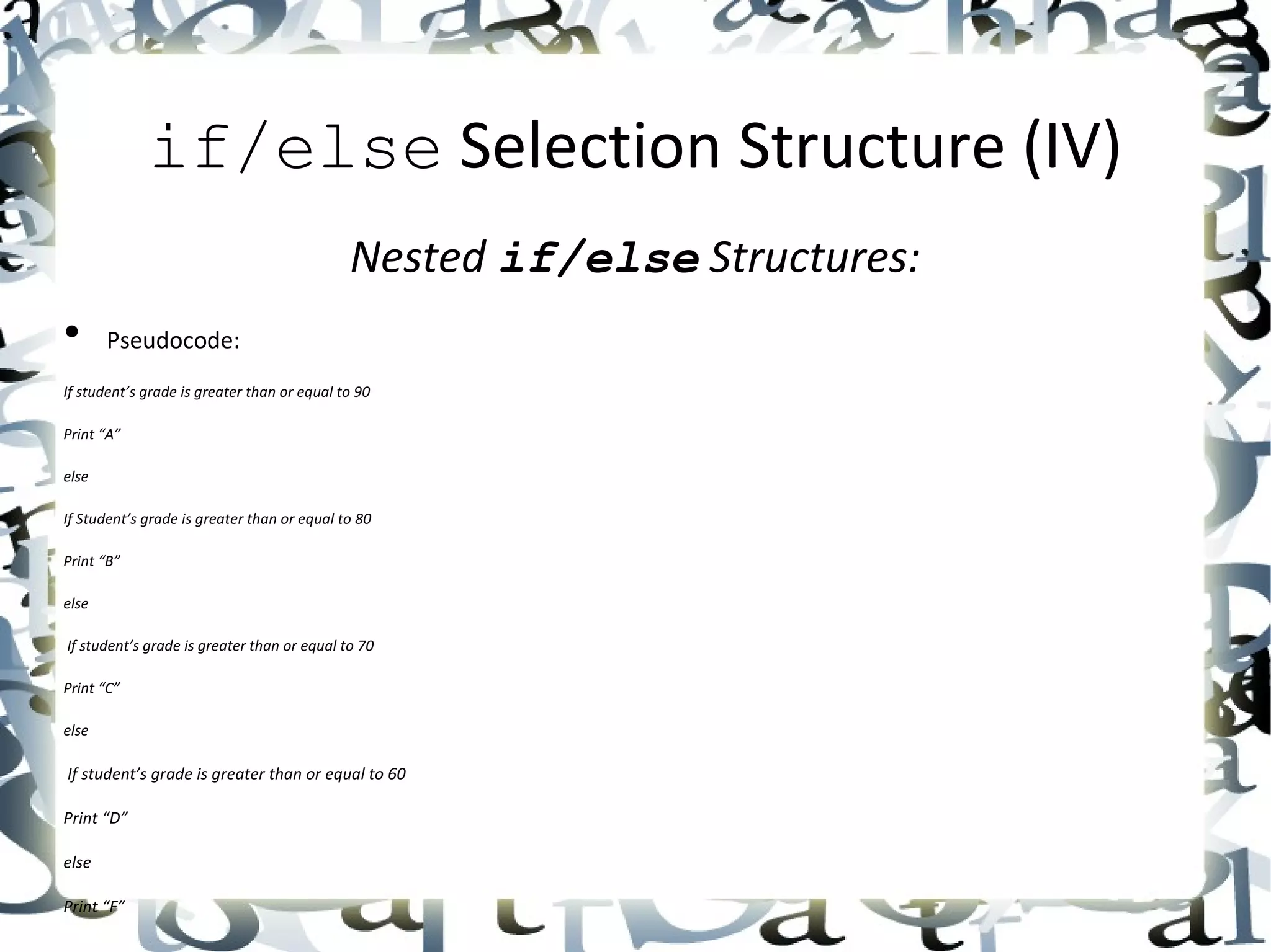 if/else  Selection Structure (IV) Nested  if/else  Structures: • Pseudocode: If student’s grade is greater than or equal to 90 Print “A” else If Student’s grade is greater than or equal to 80 Print “B” else If student’s grade is greater than or equal to 70 Print “C” else If student’s grade is greater than or equal to 60 Print “D” else Print “F” 