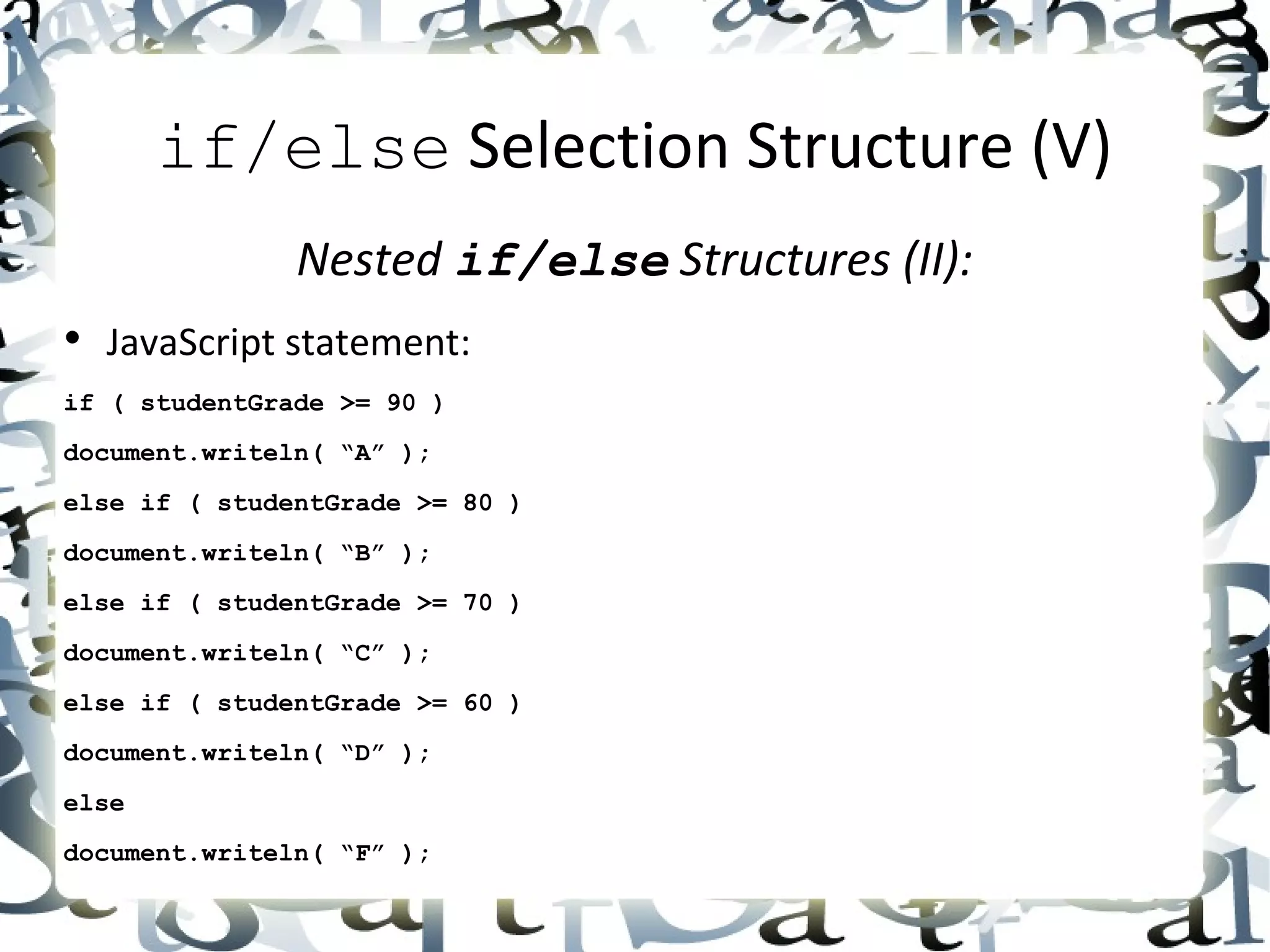 if/else  Selection Structure (V) Nested  if/else  Structures (II): • JavaScript statement: if ( studentGrade >= 90 ) document.writeln( “A” ); else if ( studentGrade >= 80 ) document.writeln( “B” ); else if ( studentGrade >= 70 ) document.writeln( “C” ); else if ( studentGrade >= 60 ) document.writeln( “D” ); else document.writeln( “F” ); 