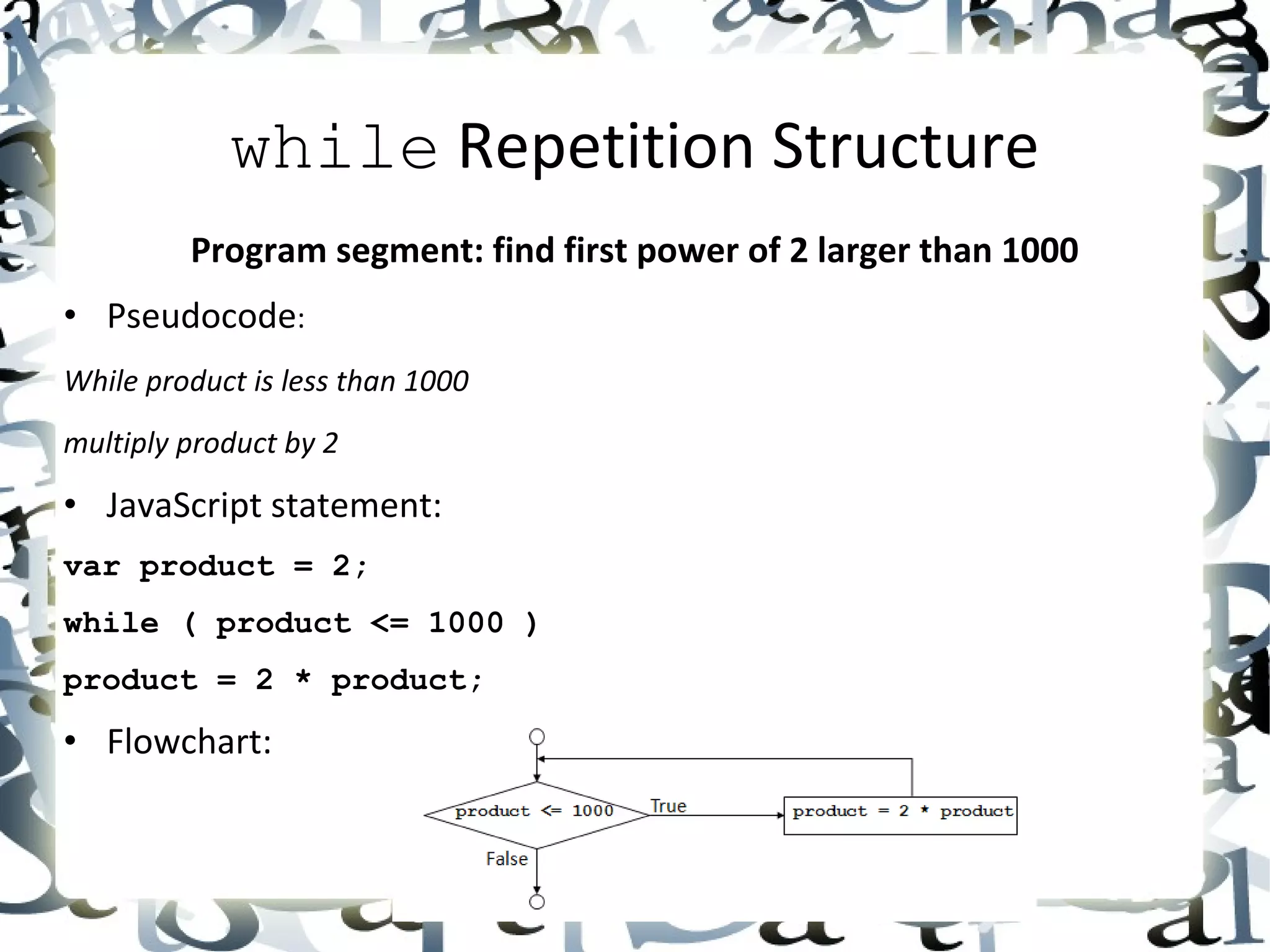 while  Repetition Structure Program segment: find first power of 2 larger than 1000 • Pseudocode : While product is less than 1000 multiply product by 2 • JavaScript statement: var product = 2; while ( product <= 1000 ) product = 2 * product; • Flowchart: 