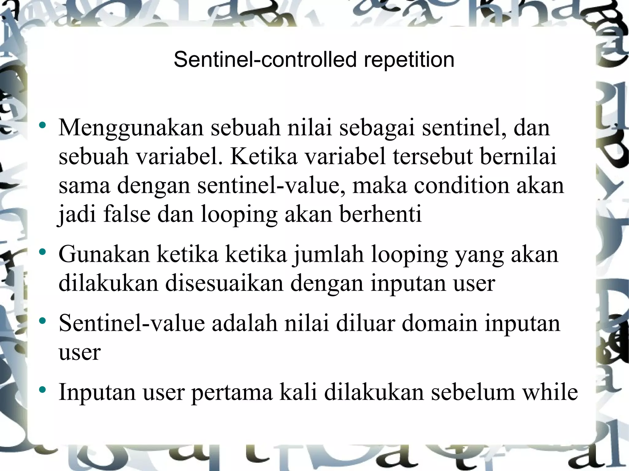 Sentinel-controlled repetition Menggunakan sebuah nilai sebagai sentinel, dan sebuah variabel. Ketika variabel tersebut bernilai sama dengan sentinel-value, maka condition akan jadi false dan looping akan berhenti Gunakan ketika ketika jumlah looping yang akan dilakukan disesuaikan dengan inputan user Sentinel-value adalah nilai diluar domain inputan user Inputan user pertama kali dilakukan sebelum while 