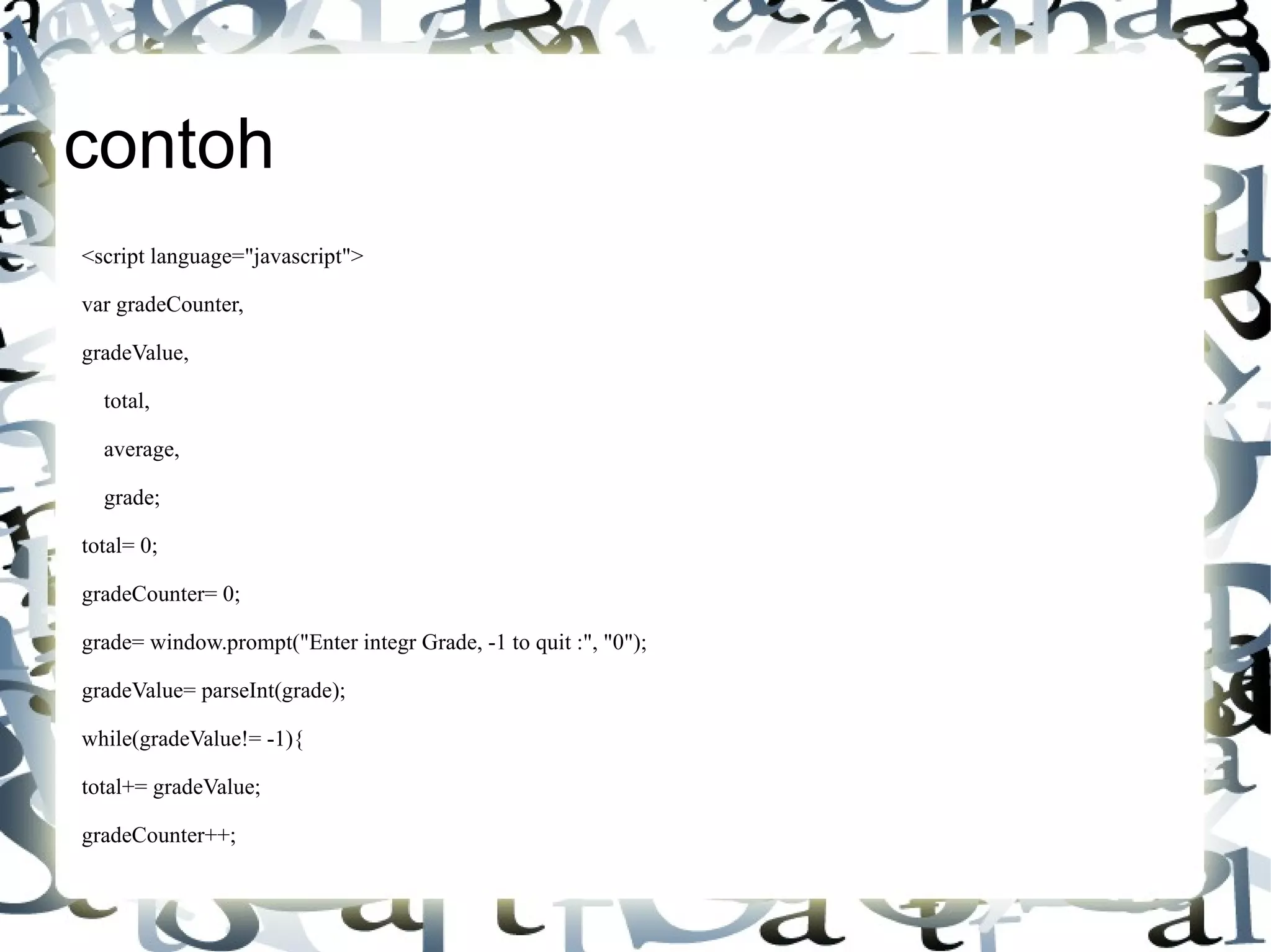 contoh <script language="javascript"> var gradeCounter, gradeValue, total, average, grade; total= 0; gradeCounter= 0; grade= window.prompt("Enter integr Grade, -1 to quit :", "0"); gradeValue= parseInt(grade); while(gradeValue!= -1){ total+= gradeValue; gradeCounter++; 
