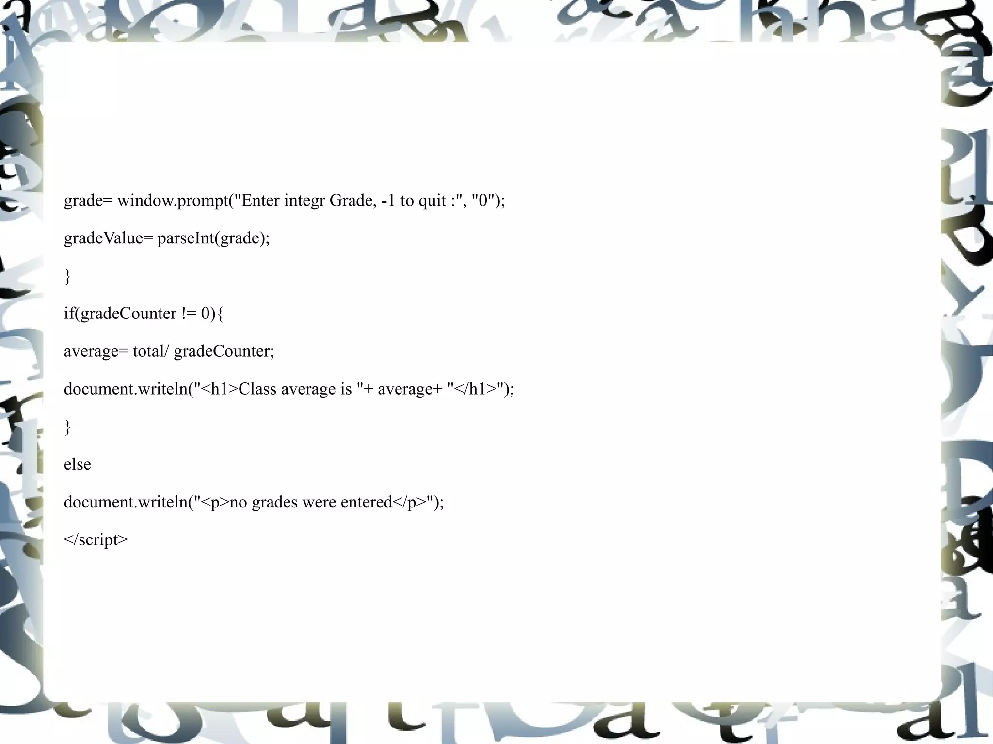 grade= window.prompt("Enter integr Grade, -1 to quit :", "0"); gradeValue= parseInt(grade); } if(gradeCounter != 0){ average= total/ gradeCounter; document.writeln("<h1>Class average is "+ average+ "</h1>"); } else document.writeln("<p>no grades were entered</p>"); </script> 