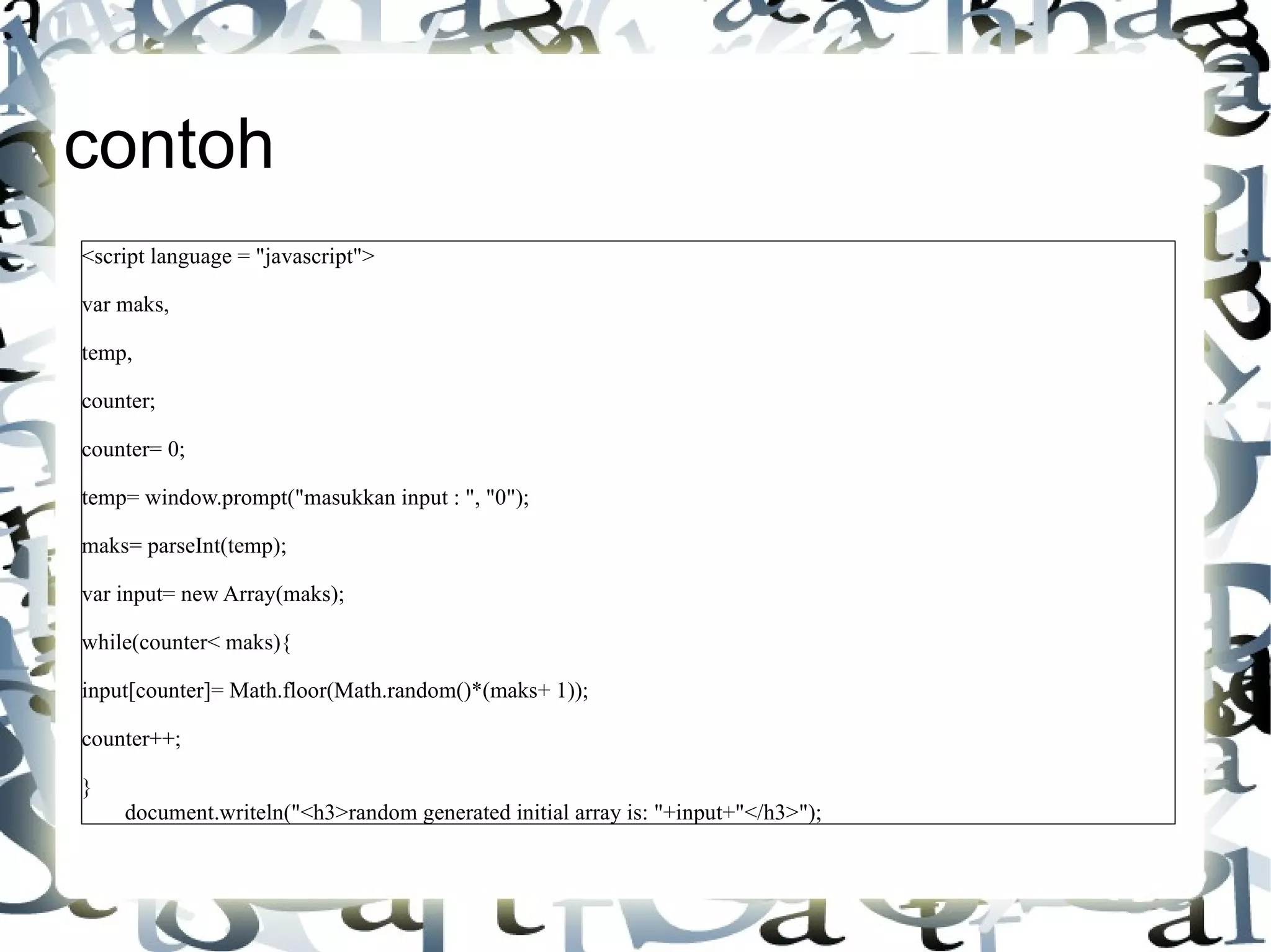contoh <script language = "javascript"> var maks, temp, counter; counter= 0; temp= window.prompt("masukkan input : ", "0"); maks= parseInt(temp); var input= new Array(maks); while(counter< maks){ input[counter]= Math.floor(Math.random()*(maks+ 1)); counter++; } document.writeln("<h3>random generated initial array is: "+input+"</h3>"); 