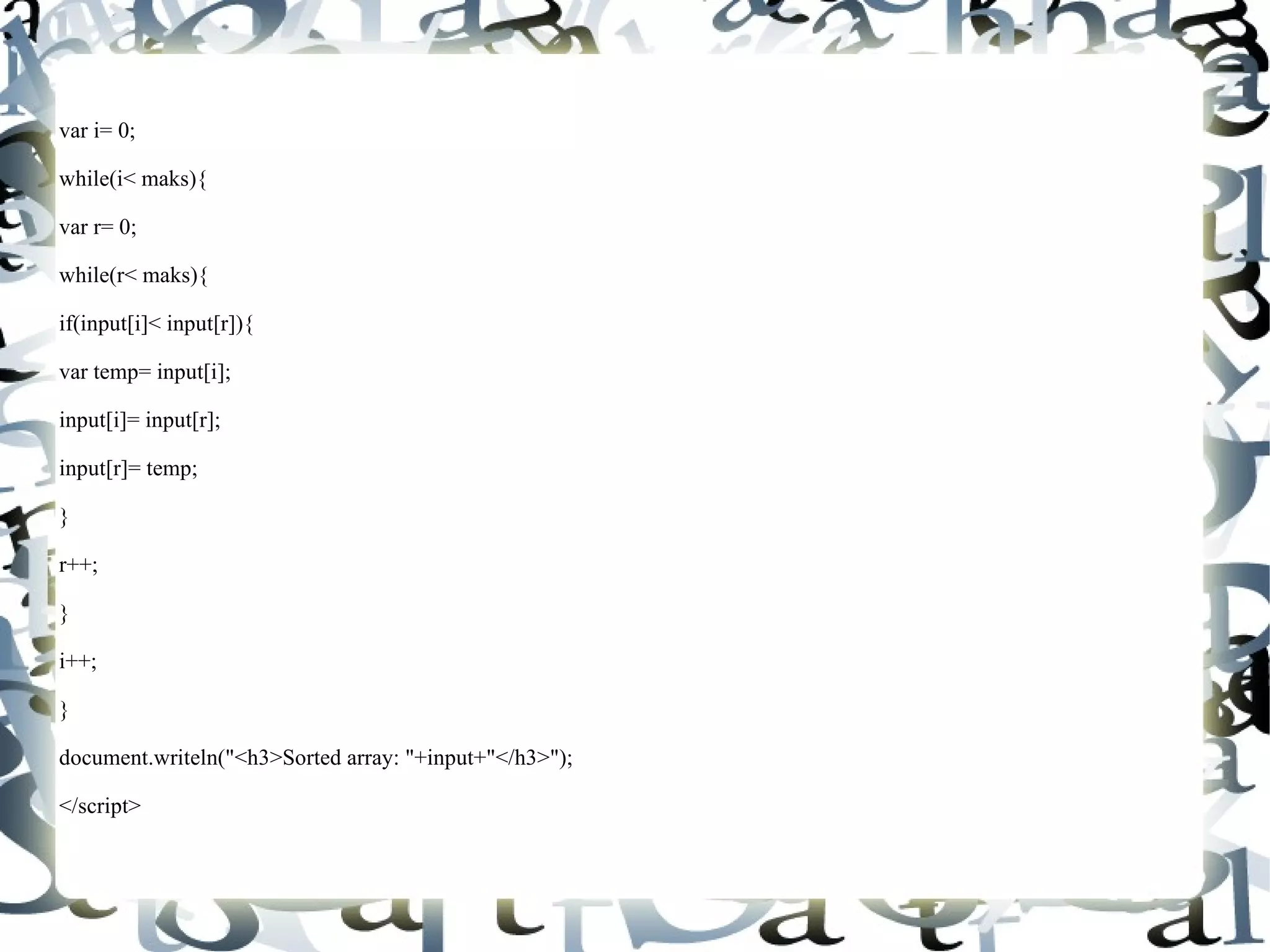 var i= 0; while(i< maks){ var r= 0; while(r< maks){ if(input[i]< input[r]){ var temp= input[i]; input[i]= input[r]; input[r]= temp; } r++; } i++; } document.writeln("<h3>Sorted array: "+input+"</h3>"); </script> 