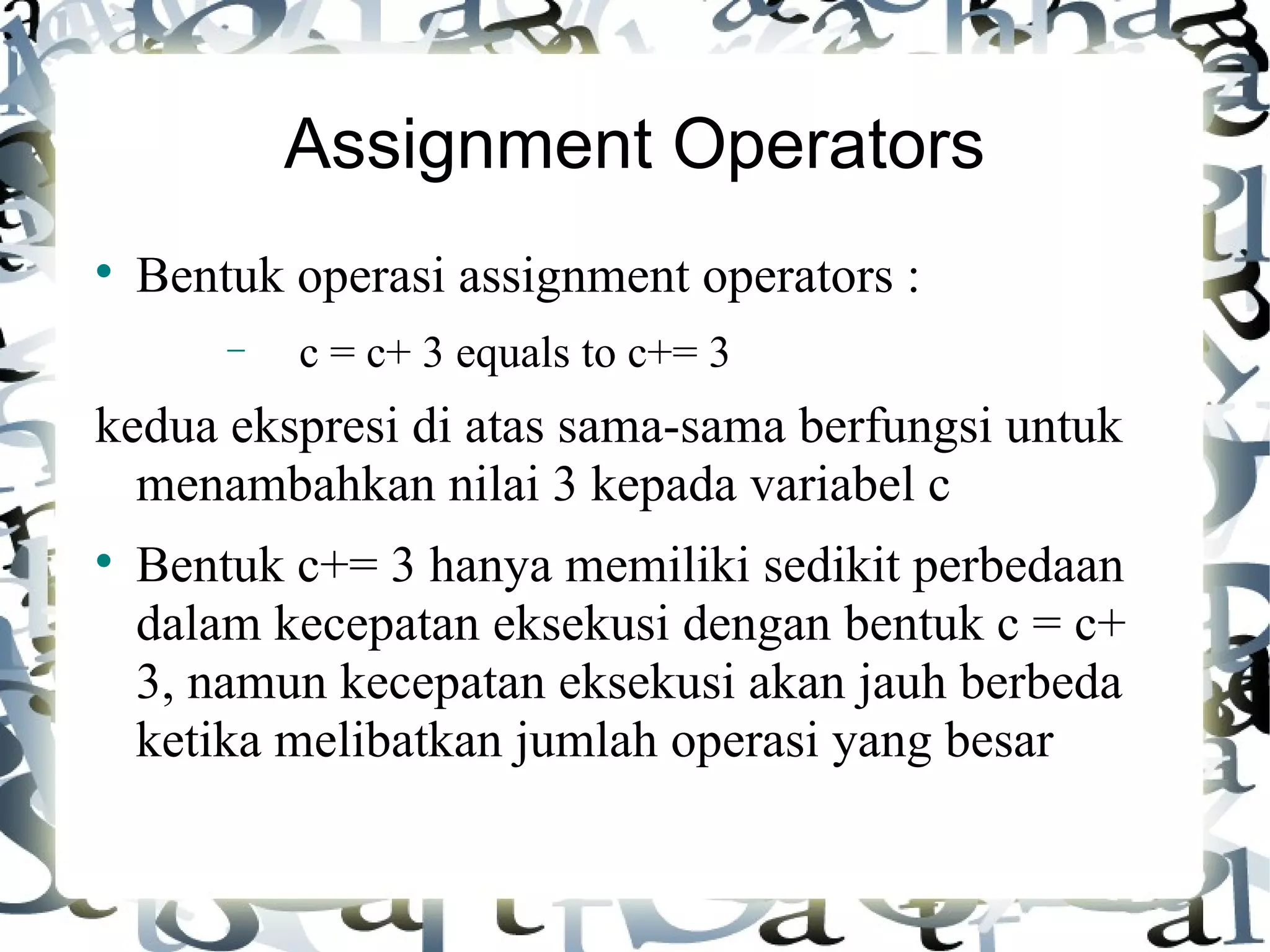 Assignment Operators Bentuk operasi assignment operators : c = c+ 3 equals to c+= 3 kedua ekspresi di atas sama-sama berfungsi untuk menambahkan nilai 3 kepada variabel c Bentuk c+= 3 hanya memiliki sedikit perbedaan dalam kecepatan eksekusi dengan bentuk c = c+ 3, namun kecepatan eksekusi akan jauh berbeda ketika melibatkan jumlah operasi yang besar 