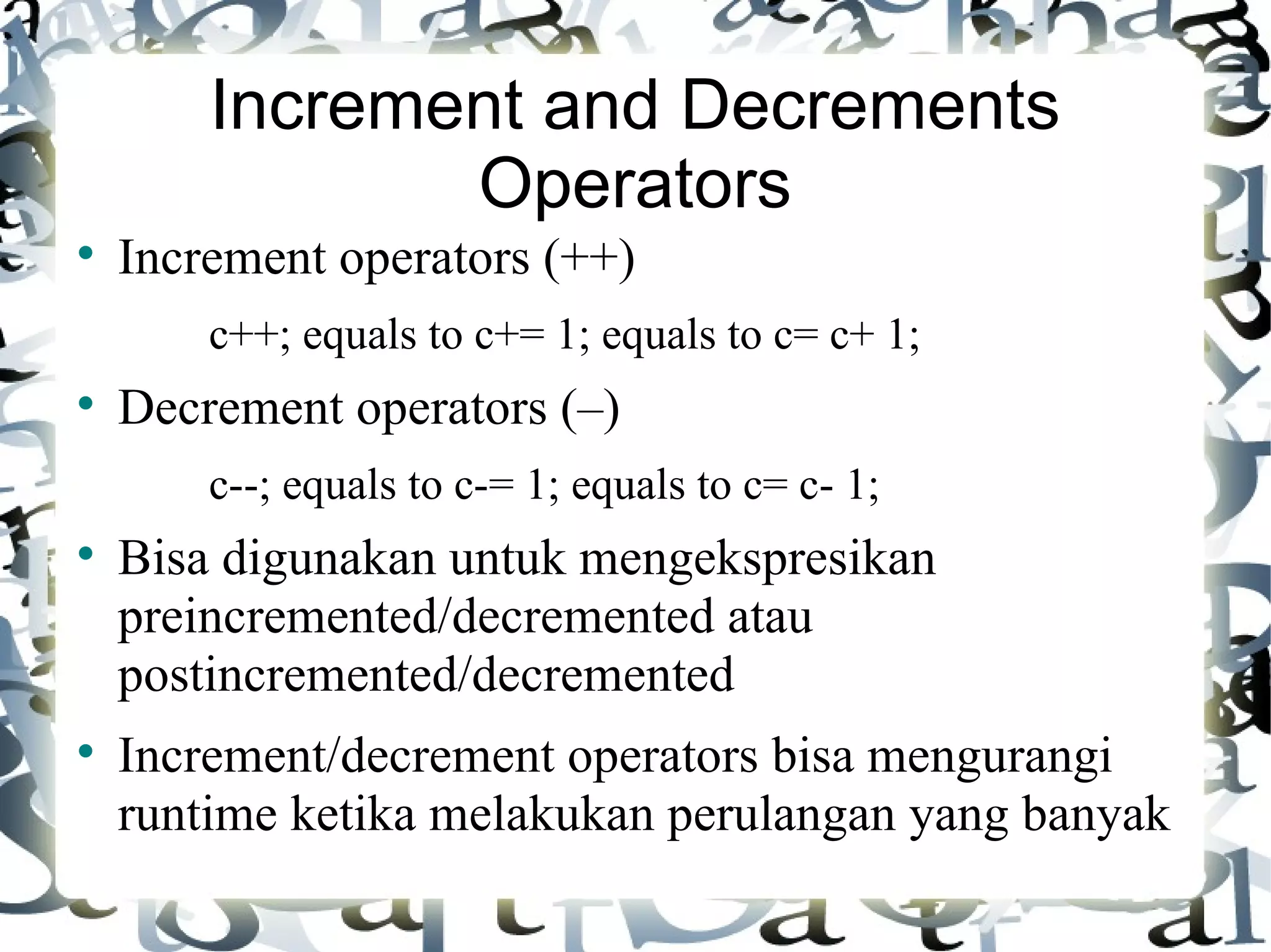 Increment and Decrements Operators Increment operators (++) c++; equals to c+= 1; equals to c= c+ 1; Decrement operators (–) c--; equals to c-= 1; equals to c= c- 1; Bisa digunakan untuk mengekspresikan preincremented/decremented atau postincremented/decremented Increment/decrement operators bisa mengurangi runtime ketika melakukan perulangan yang banyak 