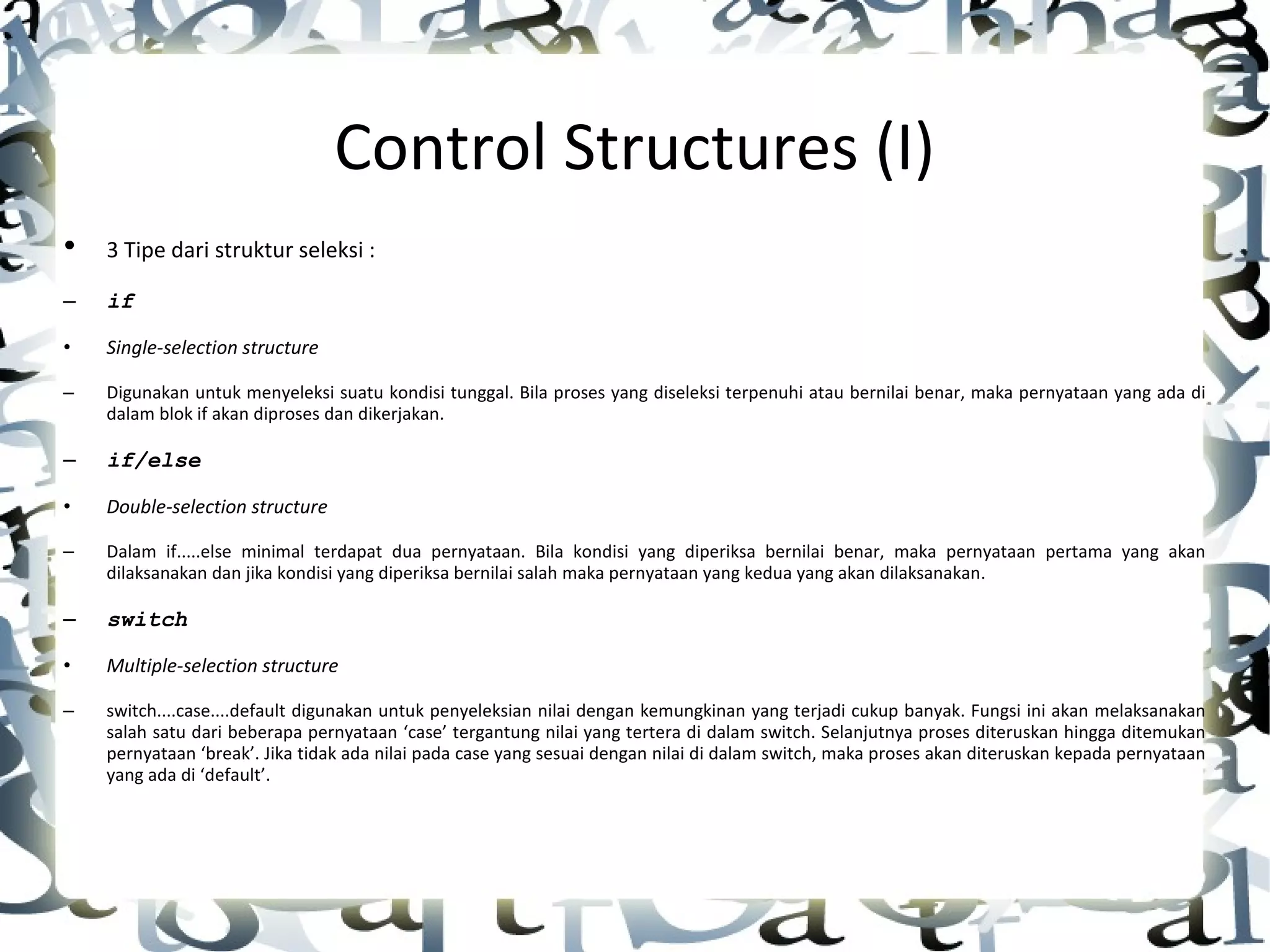 Control Structures (I) • 3 Tipe dari struktur seleksi : – if • Single-selection structure – Digunakan untuk menyeleksi suatu kondisi tunggal. Bila proses yang diseleksi terpenuhi atau bernilai benar, maka pernyataan yang ada di dalam blok if akan diproses dan dikerjakan. – if/else • Double-selection structure – Dalam if.....else minimal terdapat dua pernyataan. Bila kondisi yang diperiksa bernilai benar, maka pernyataan pertama yang akan dilaksanakan dan jika kondisi yang diperiksa bernilai salah maka pernyataan yang kedua yang akan dilaksanakan . – switch • Multiple-selection structure – switch....case....default digunakan untuk penyeleksian nilai dengan kemungkinan yang terjadi cukup banyak. Fungsi ini akan melaksanakan salah satu dari beberapa pernyataan ‘case’ tergantung nilai yang tertera di dalam switch. Selanjutnya proses diteruskan hingga ditemukan pernyataan ‘break’. Jika tidak ada nilai pada case yang sesuai dengan nilai di dalam switch, maka proses akan diteruskan kepada pernyataan yang ada di ‘default’ . 
