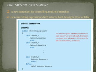 The switch Statement
 A new statement for controlling multiple branches
 Uses controlling expression which returns bool data type (true or false)
 