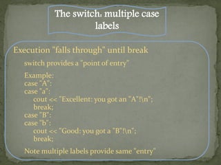 The switch: multiple case
                      labels

Execution "falls through" until break
   switch provides a "point of entry"
   Example:
   case "A":
   case "a":
      cout << "Excellent: you got an "A"!n";
      break;
   case "B":
   case "b":
      cout << "Good: you got a "B"!n";
      break;
   Note multiple labels provide same "entry"
 