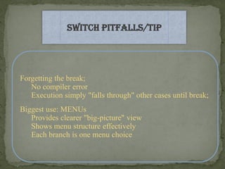 Switch Pitfalls/Tip




Forgetting the break;
   No compiler error
   Execution simply "falls through" other cases until break;
Biggest use: MENUs
   Provides clearer "big-picture" view
   Shows menu structure effectively
   Each branch is one menu choice
 