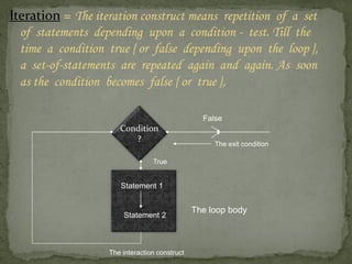 Iteration = The iteration construct means repetition of a set
  of statements depending upon a condition - test. Till the
  time a condition true { or false depending upon the loop },
  a set-of-statements are repeated again and again. As soon
  as the condition becomes false { or true },

                                                 False
                      Condition
                         ?
                                                    The exit condition

                                 True


                      Statement 1


                                               The loop body
                       Statement 2



                   The interaction construct
 