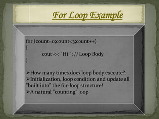 For Loop Example

for (count=0;count<3;count++)
{
       cout << "Hi "; // Loop Body
}

How many times does loop body execute?
Initialization, loop condition and update all
"built into" the for-loop structure!
A natural "counting" loop
 