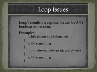 Loop Issues
Loop’s condition expression can be ANY
boolean expression.
Examples:
      while (count<3 && done!=0)
  {
      // Do something
  }
      for (index=0;index<10 && entry!=-99)
  {
      // Do something
  }
 