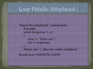 Loop Pitfalls: Misplaced ;

Watch the misplaced ; (semicolon)
  Example:
  while (response != 0) ;
  {
     cout << "Enter val: ";
     cin >> response;
  }
  Notice the ";" after the while condition!
Result here: INFINITE LOOP!
 