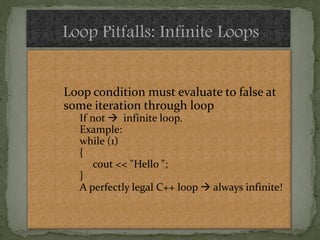 Loop Pitfalls: Infinite Loops


Loop condition must evaluate to false at
some iteration through loop
   If not  infinite loop.
   Example:
   while (1)
   {
       cout << "Hello ";
   }
   A perfectly legal C++ loop  always infinite!
 