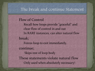 The break and continue Statement

Flow of Control
  Recall how loops provide "graceful" and
  clear flow of control in and out
  In RARE instances, can alter natural flow
break;
  Forces loop to exit immediately.
continue;
   Skips rest of loop body
These statements violate natural flow
  Only used when absolutely necessary!
 
