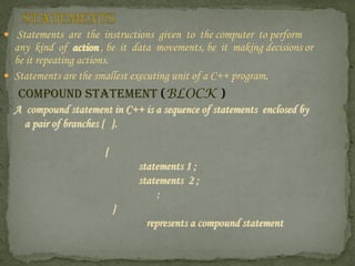  Statements are the instructions given to the computer to perform
  any kind of action , be it data movements, be it making decisions or
  be it repeating actions.
 Statements are the smallest executing unit of a C++ program.
   COMPOUND STATEMENT (BLOCK )
  A compound statement in C++ is a sequence of statements enclosed by
    a pair of branches { }.

                      {
                              statements 1 ;
                              statements 2 ;
                                  :
                          }
                                represents a compound statement
 