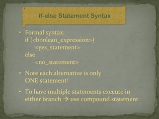 if-else Statement Syntax

• Formal syntax:
  if (<boolean_expression>)
       <yes_statement>
  else
       <no_statement>
• Note each alternative is only
  ONE statement!
• To have multiple statements execute in
  either branch  use compound statement
 