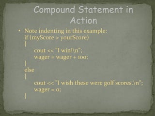 Compound Statement in
            Action
• Note indenting in this example:
  if (myScore > yourScore)
  {
      cout << "I win!n";
      wager = wager + 100;
  }
  else
  {
      cout << "I wish these were golf scores.n";
      wager = 0;
  }
 