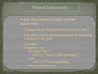 Nested Statements

• if-else statements contain smaller
  statements
  – Compound or simple statements (we’ve seen)
  – Can also contain any statement at all, including
    another if-else stmt!
  – Example:
    if (speed > 55)
        if (speed > 80)
            cout << "You’re really speeding!";
        else
            cout << "You’re speeding.";
     • Note proper indenting!
 