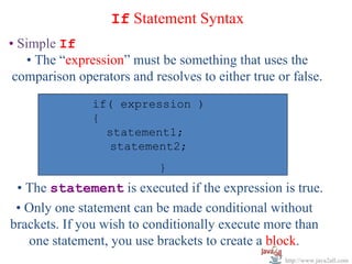 If Statement Syntax
• Simple If
   • The “expression” must be something that uses the
 comparison operators and resolves to either true or false.
               if( expression )
               if( expression )
               {         statement;
                 statement1;
                 statement2;
                            }
 • The statement is executed if the expression is true.
 • Only one statement can be made conditional without
brackets. If you wish to conditionally execute more than
   one statement, you use brackets to create a block.
                                                    http://www.java2all.com
 